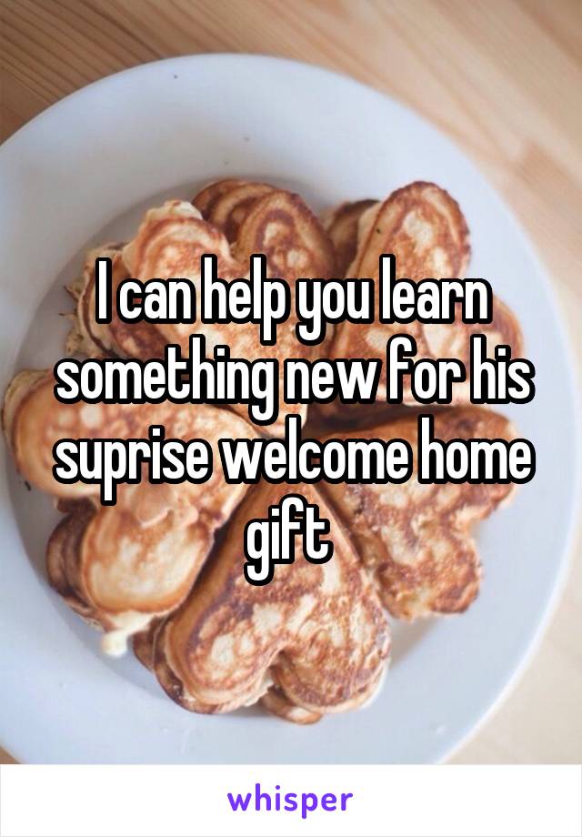 I can help you learn something new for his suprise welcome home gift 