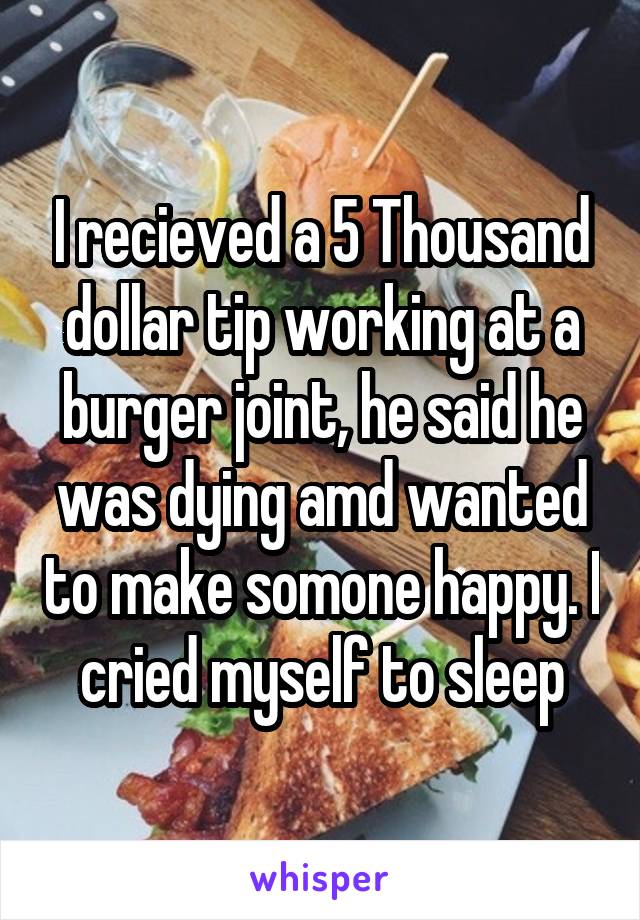 I recieved a 5 Thousand dollar tip working at a burger joint, he said he was dying amd wanted to make somone happy. I cried myself to sleep