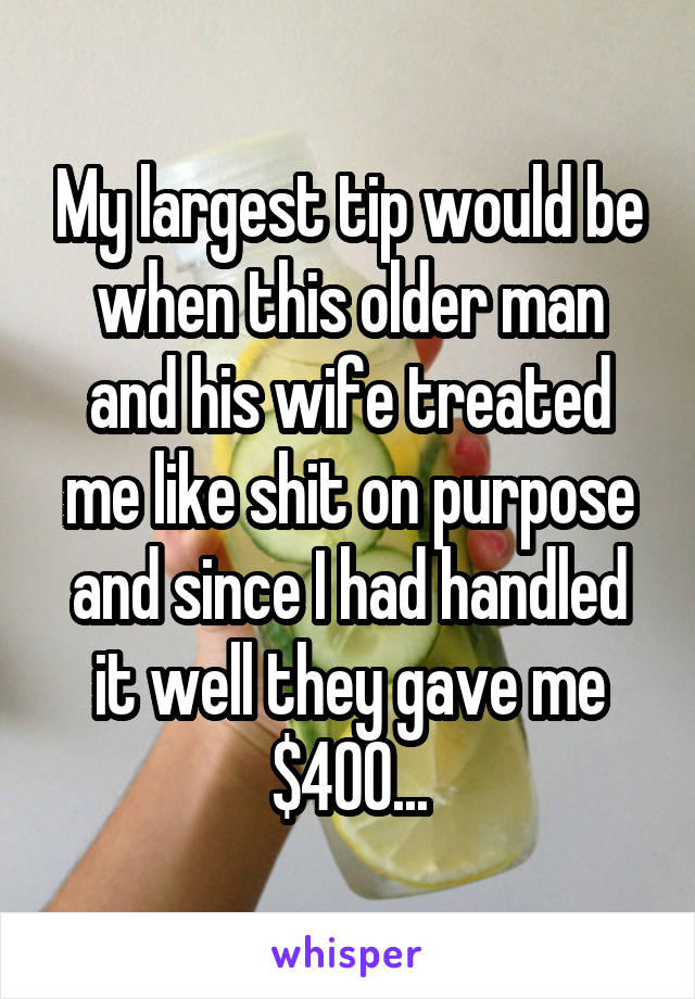 My largest tip would be when this older man and his wife treated me like shit on purpose and since I had handled it well they gave me $400...