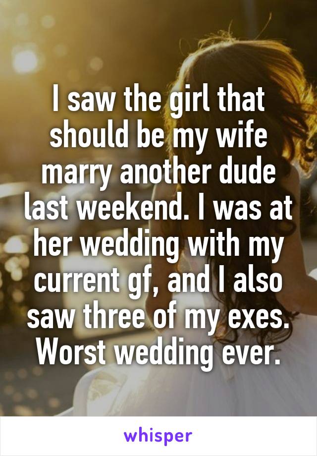 I saw the girl that should be my wife marry another dude last weekend. I was at her wedding with my current gf, and I also saw three of my exes.
Worst wedding ever.