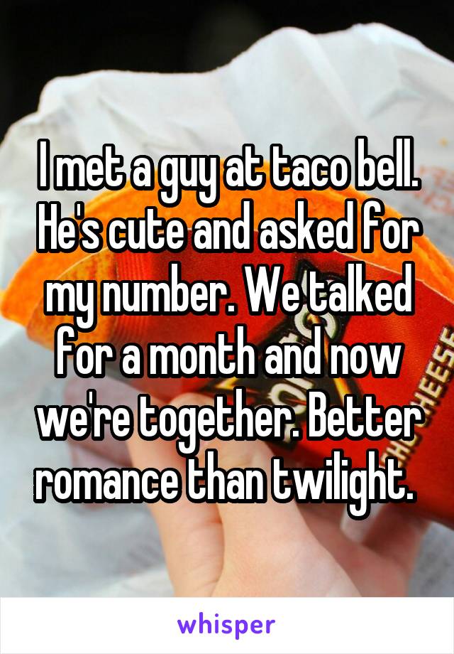 I met a guy at taco bell. He's cute and asked for my number. We talked for a month and now we're together. Better romance than twilight. 