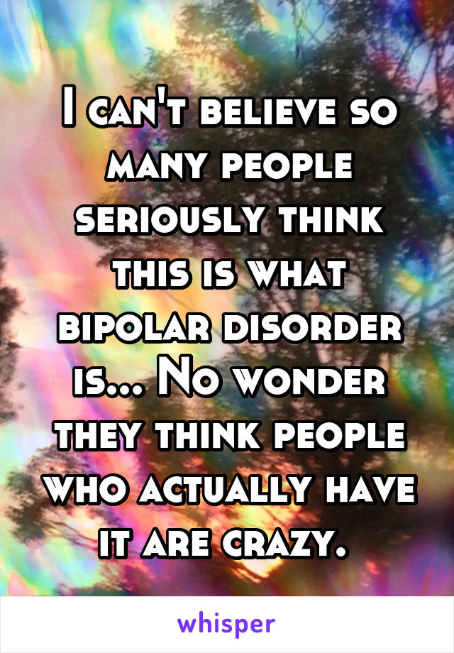 I can't believe so many people seriously think this is what bipolar disorder is... No wonder they think people who actually have it are crazy. 