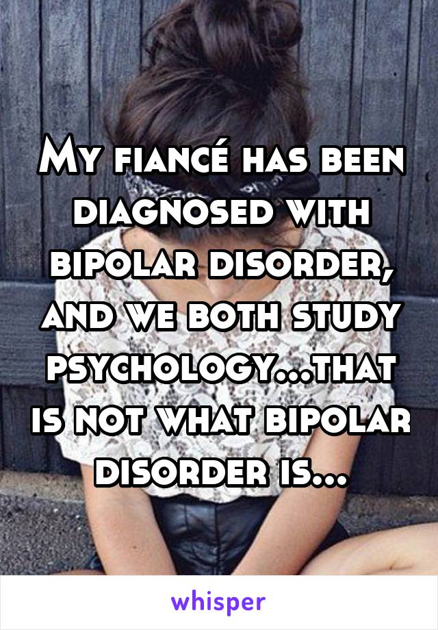 My fiancé has been diagnosed with bipolar disorder, and we both study psychology...that is not what bipolar disorder is...