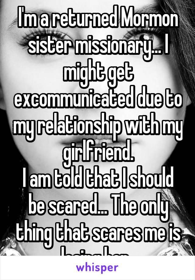 I'm a returned Mormon sister missionary... I might get excommunicated due to my relationship with my girlfriend.
I am told that I should be scared... The only thing that scares me is losing her. 