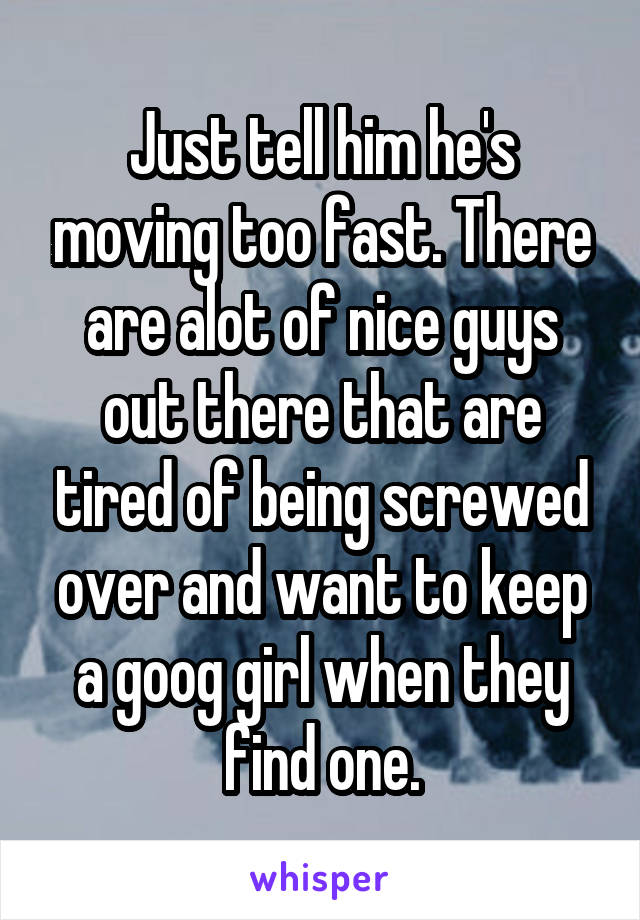 Just tell him he's moving too fast. There are alot of nice guys out there that are tired of being screwed over and want to keep a goog girl when they find one.