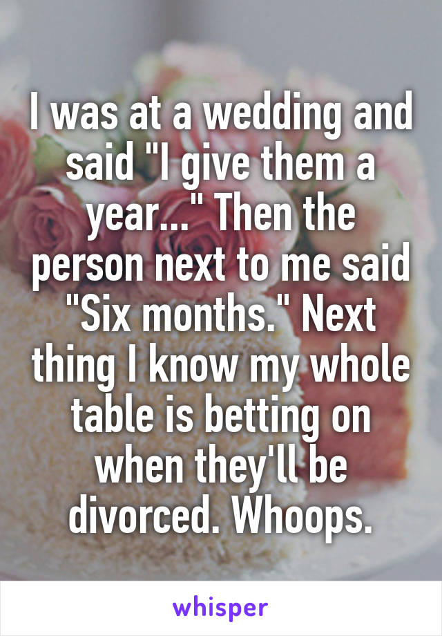 I was at a wedding and said "I give them a year..." Then the person next to me said "Six months." Next thing I know my whole table is betting on when they'll be divorced. Whoops.