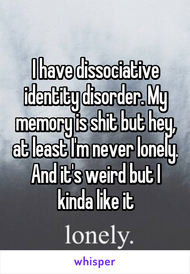 I have dissociative identity disorder. My memory is shit but hey, at least I'm never lonely. And it's weird but I kinda like it