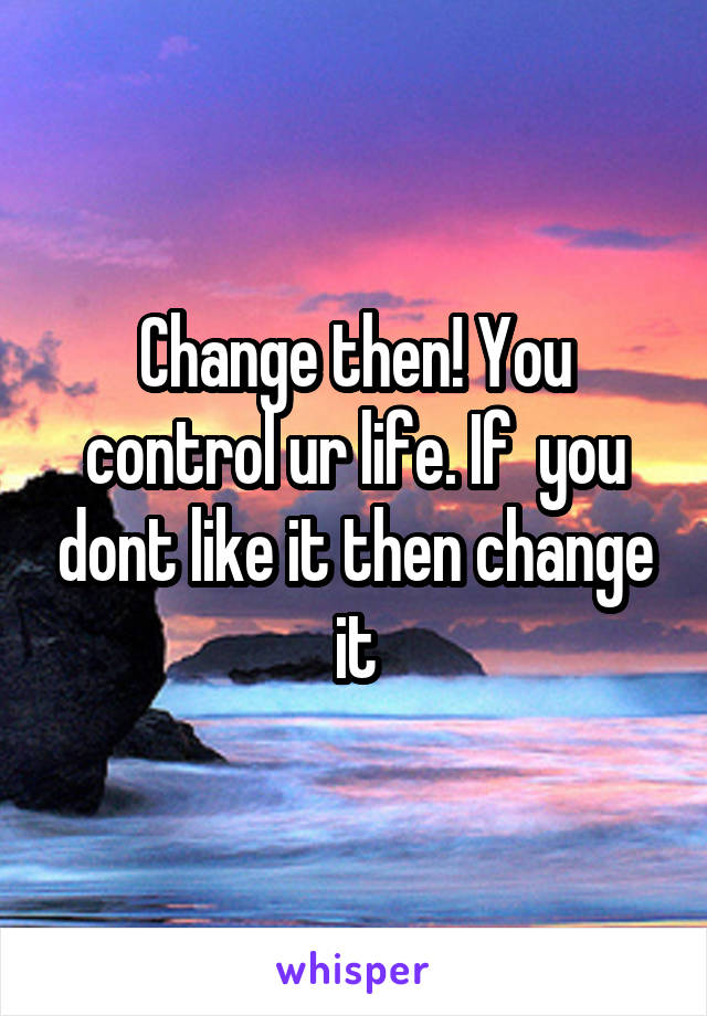 Change then! You control ur life. If  you dont like it then change it