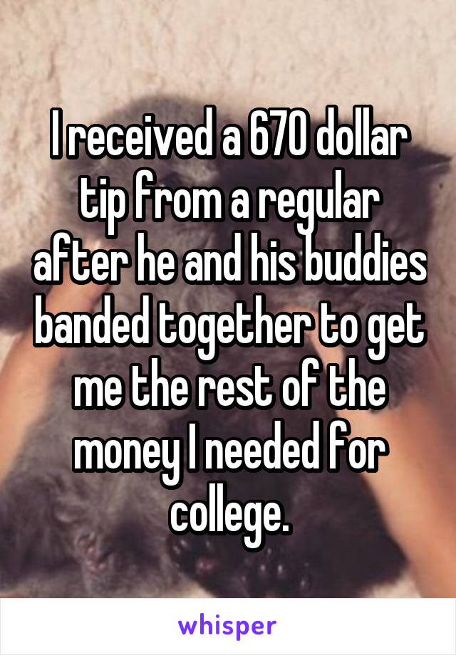 I received a 670 dollar tip from a regular after he and his buddies banded together to get me the rest of the money I needed for college.