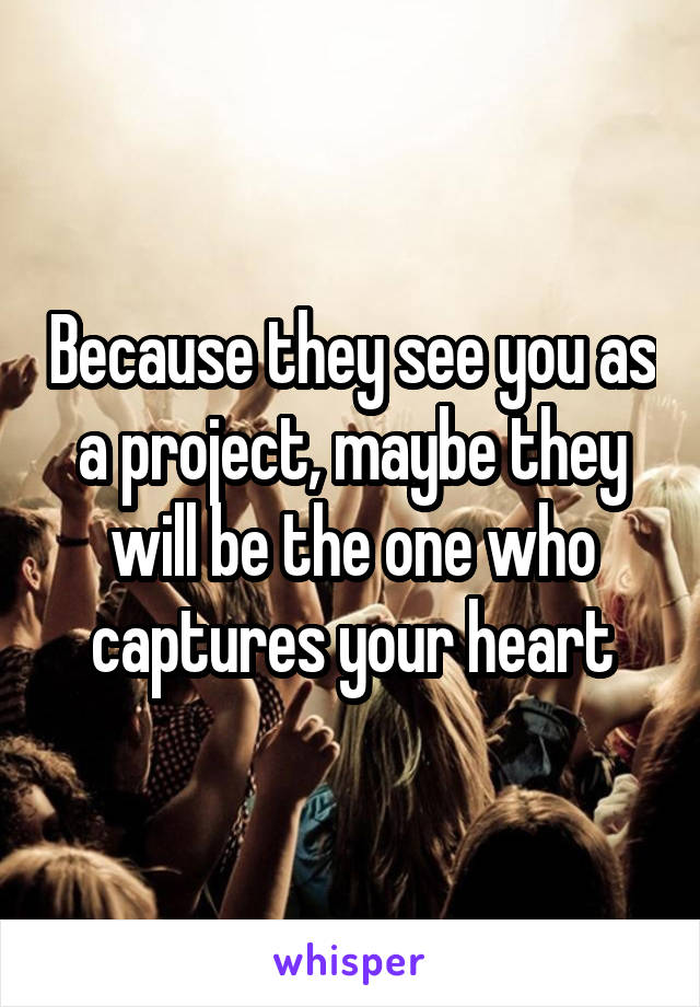 Because they see you as a project, maybe they will be the one who captures your heart