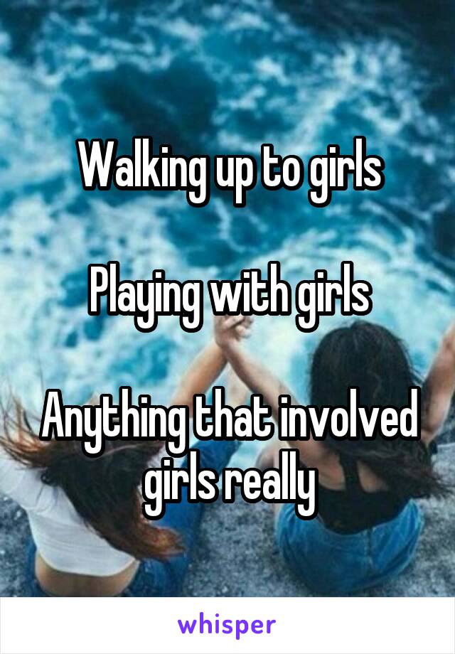 Walking up to girls

Playing with girls

Anything that involved girls really