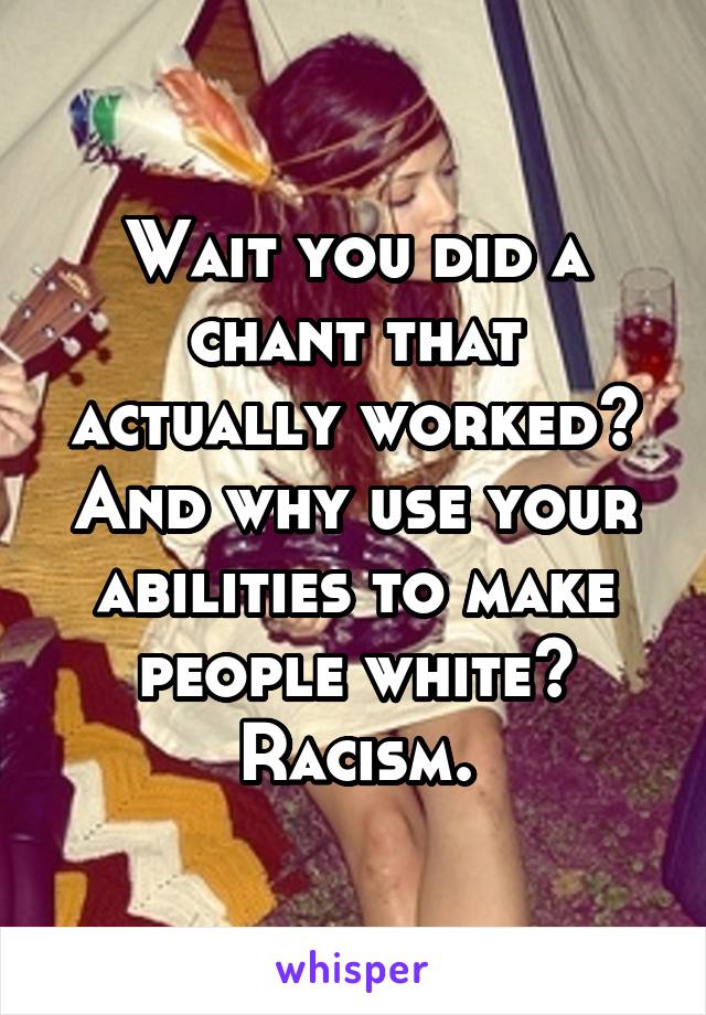 Wait you did a chant that actually worked? And why use your abilities to make people white? Racism.