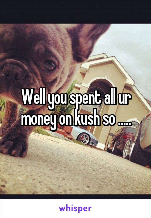 Well you spent all ur money on kush so .....