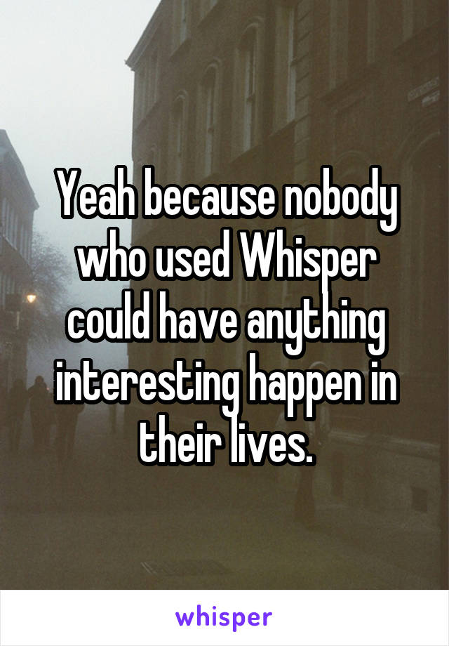 Yeah because nobody who used Whisper could have anything interesting happen in their lives.