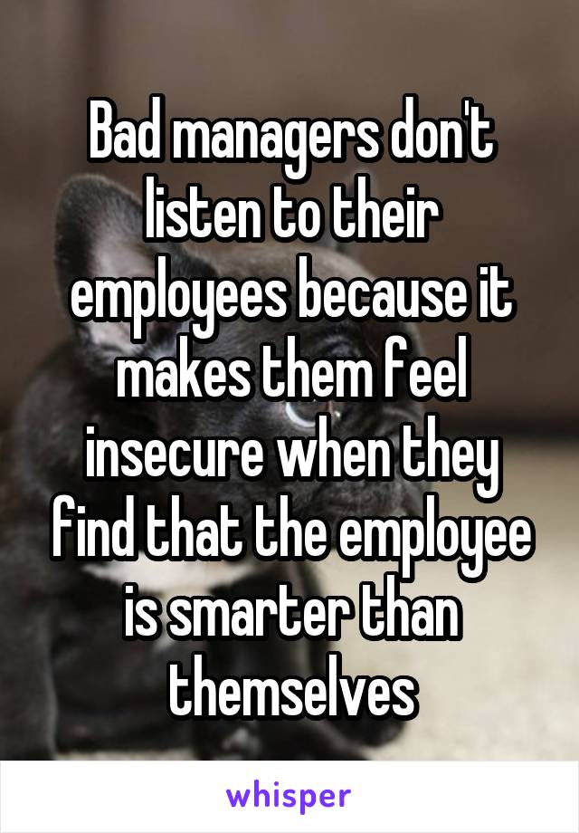 Bad managers don't listen to their employees because it makes them feel insecure when they find that the employee is smarter than themselves