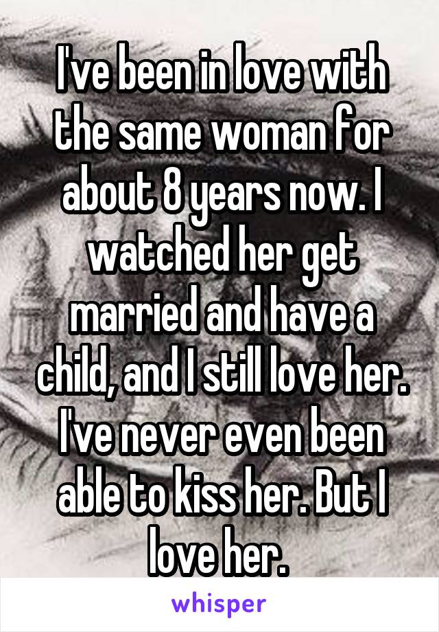 I've been in love with the same woman for about 8 years now. I watched her get married and have a child, and I still love her. I've never even been able to kiss her. But I love her. 