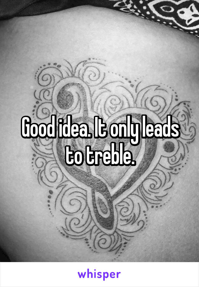 Good idea. It only leads to treble.