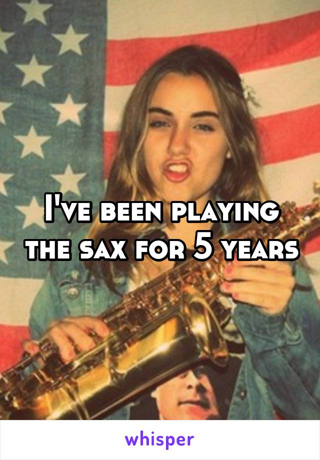 I've been playing the sax for 5 years