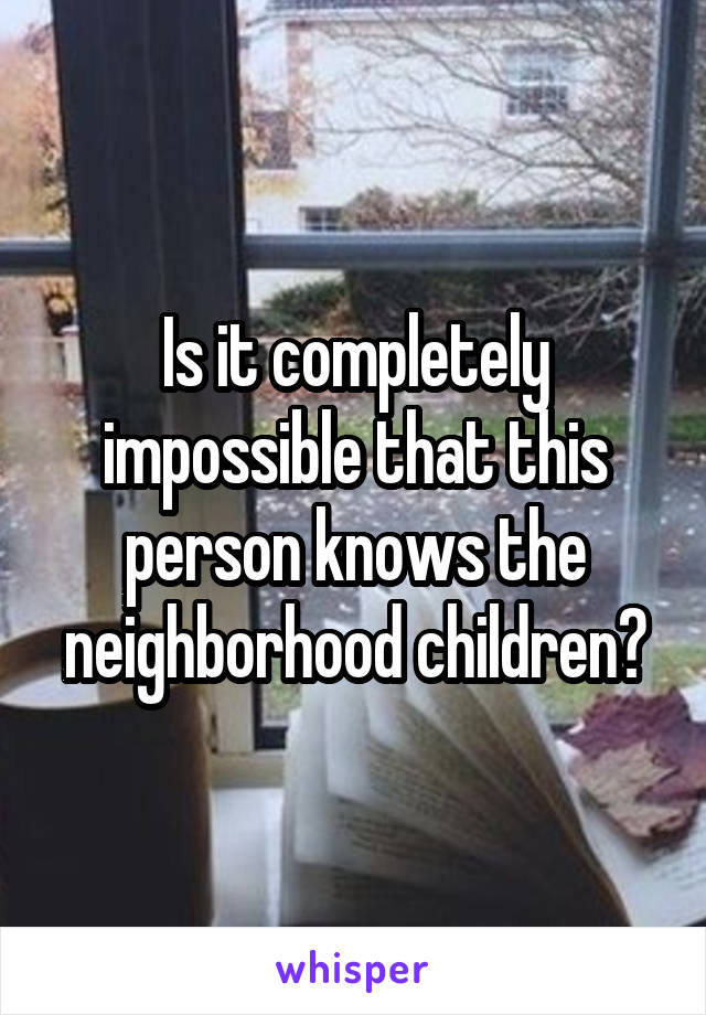 Is it completely impossible that this person knows the neighborhood children?