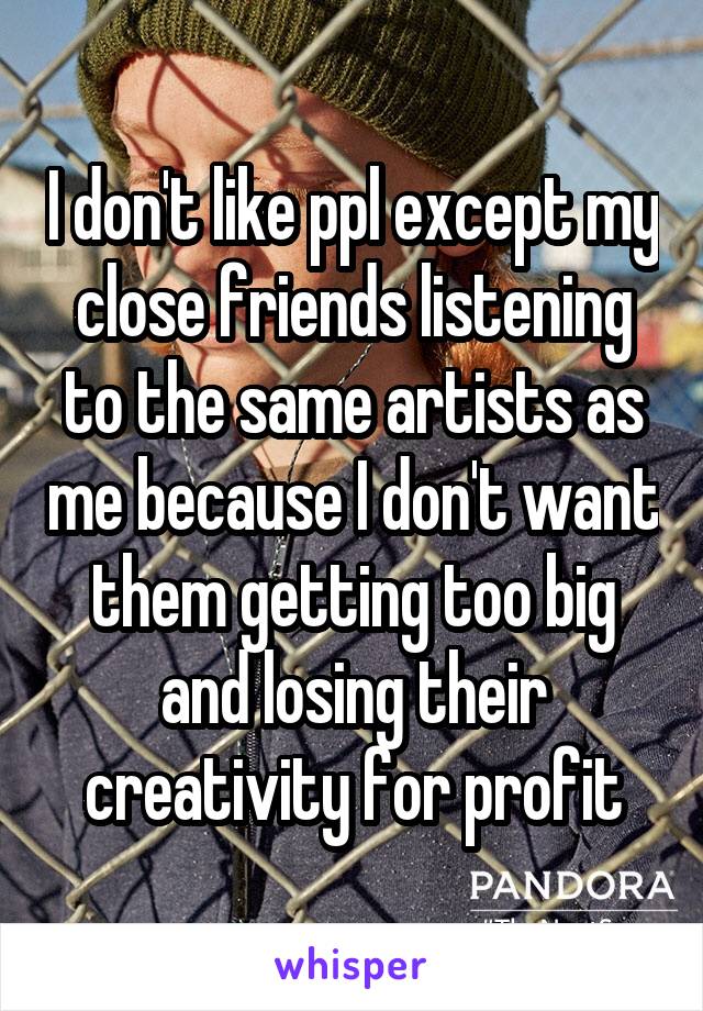 I don't like ppl except my close friends listening to the same artists as me because I don't want them getting too big and losing their creativity for profit