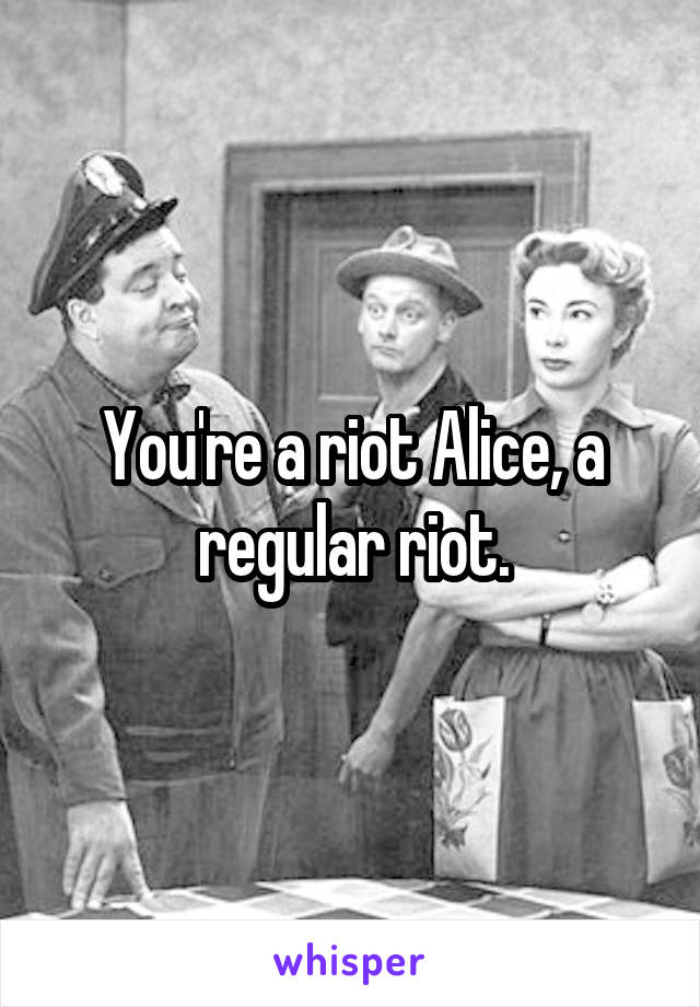 You're a riot Alice, a regular riot.