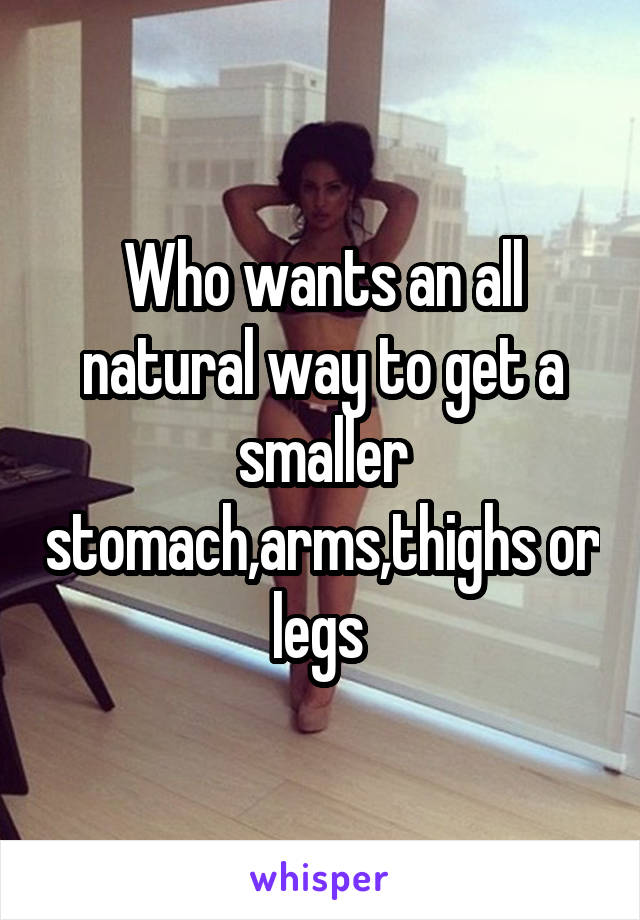 Who wants an all natural way to get a smaller stomach,arms,thighs or legs 