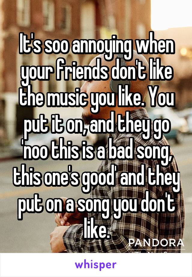 It's soo annoying when your friends don't like the music you like. You put it on, and they go 'noo this is a bad song, this one's good' and they put on a song you don't like.