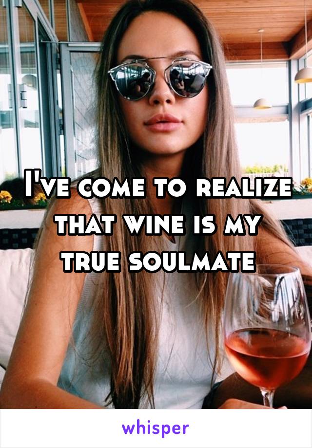I've come to realize that wine is my true soulmate