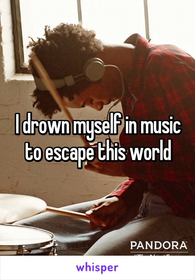 I drown myself in music to escape this world