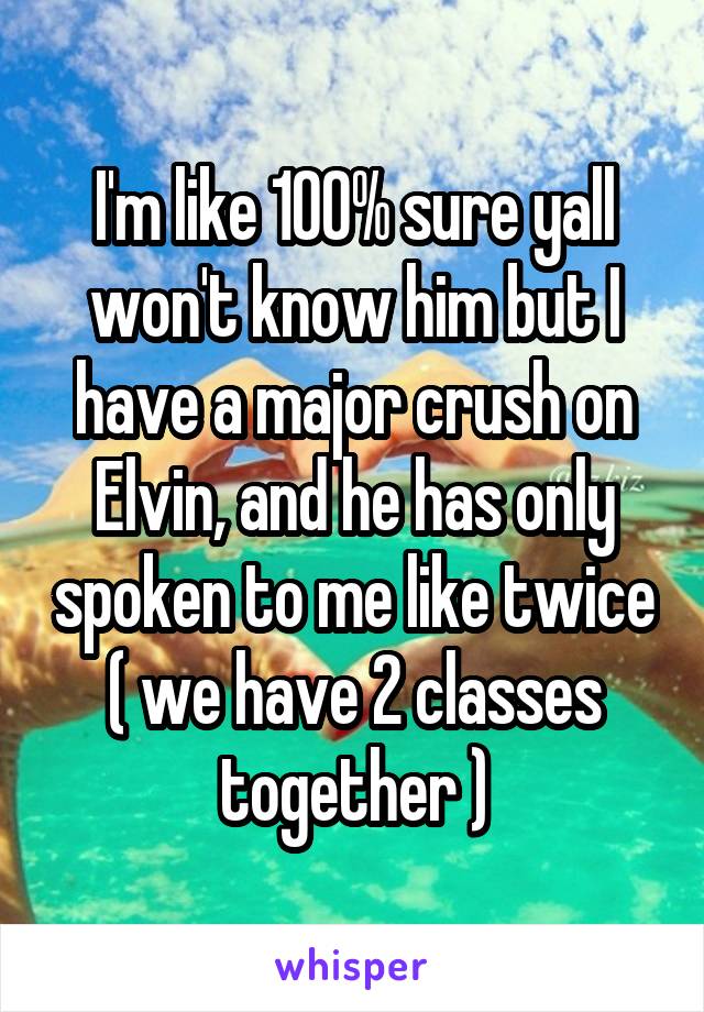 I'm like 100% sure yall won't know him but I have a major crush on Elvin, and he has only spoken to me like twice ( we have 2 classes together )