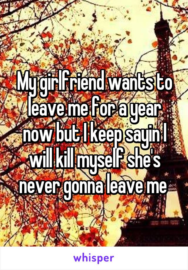 My girlfriend wants to leave me for a year now but I keep sayin I will kill myself she's never gonna leave me 