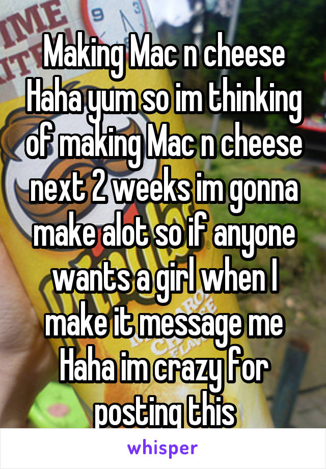 Making Mac n cheese Haha yum so im thinking of making Mac n cheese next 2 weeks im gonna make alot so if anyone wants a girl when I make it message me Haha im crazy for posting this