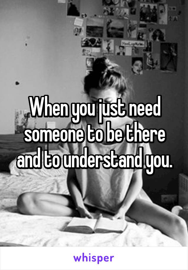 When you just need someone to be there and to understand you.