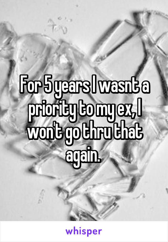 For 5 years I wasnt a priority to my ex, I won't go thru that again. 