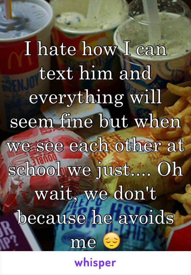 I hate how I can text him and everything will seem fine but when we see each other at school we just.... Oh wait, we don't because he avoids me 😔