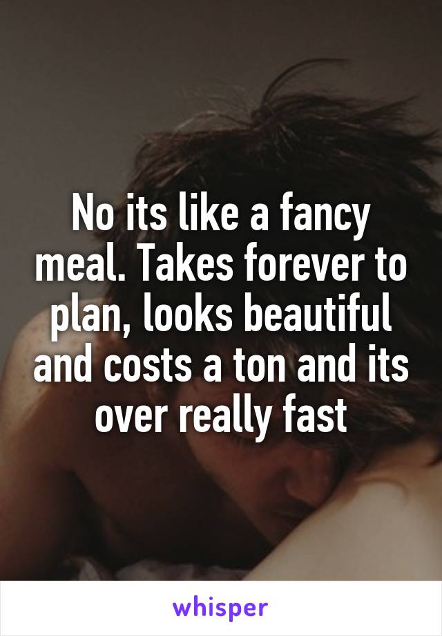 No its like a fancy meal. Takes forever to plan, looks beautiful and costs a ton and its over really fast