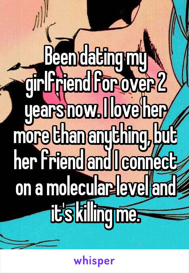 Been dating my girlfriend for over 2 years now. I love her more than anything, but her friend and I connect on a molecular level and it's killing me.