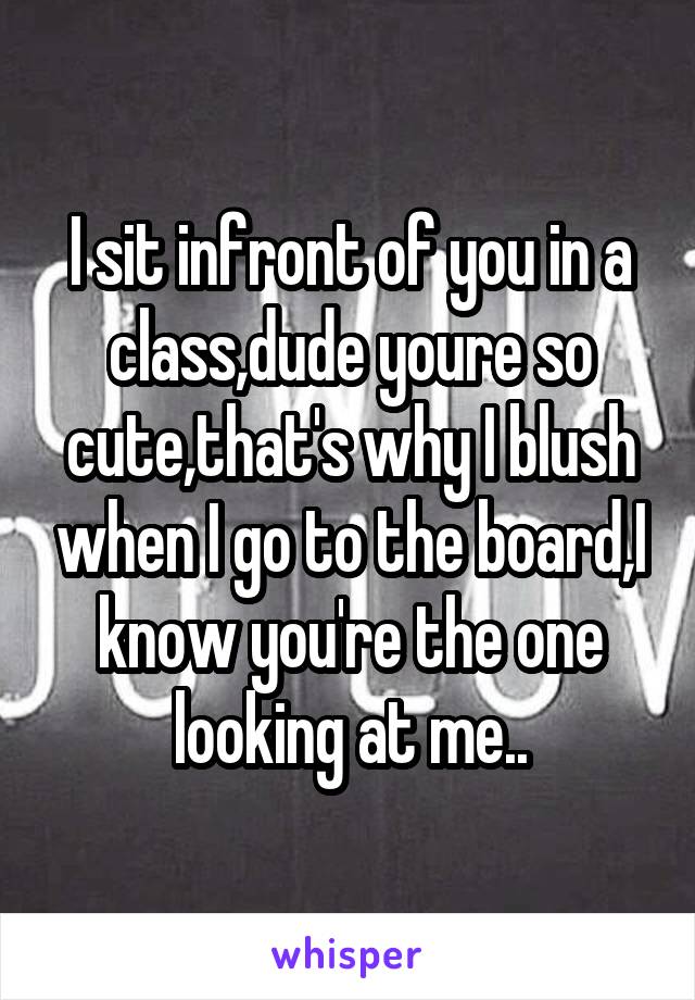 I sit infront of you in a class,dude youre so cute,that's why I blush when I go to the board,I know you're the one looking at me..