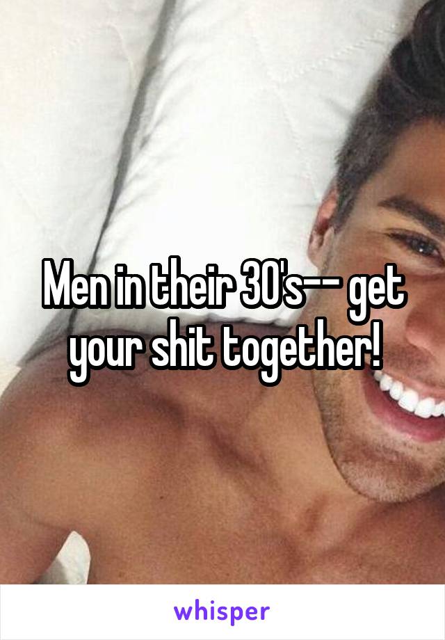 Men in their 30's-- get your shit together!