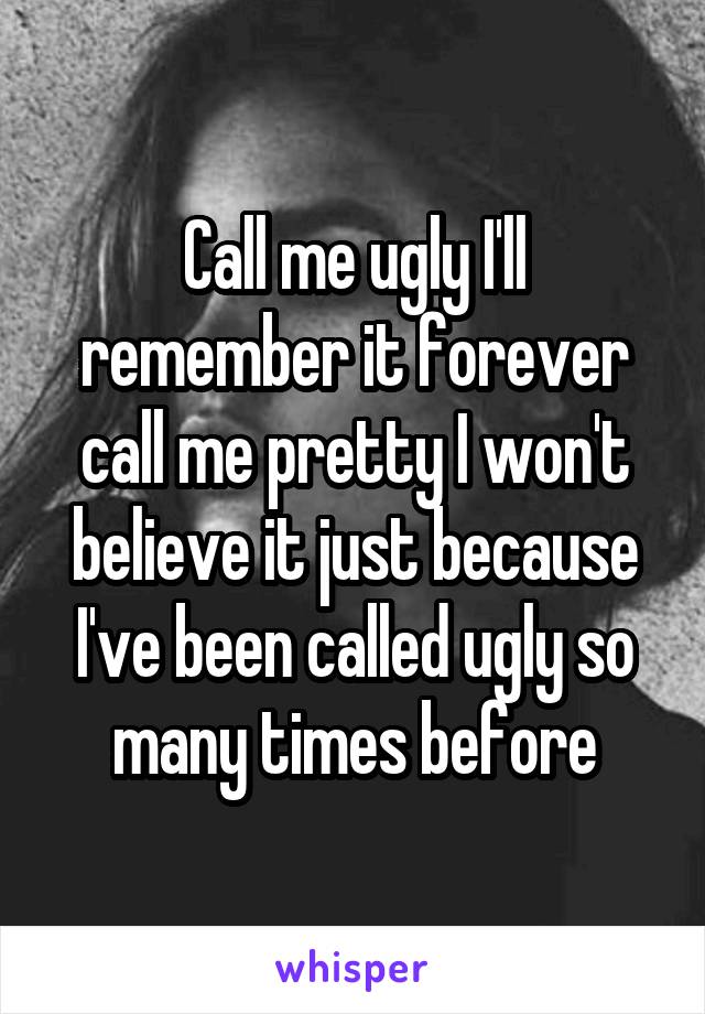 Call me ugly I'll remember it forever call me pretty I won't believe it just because I've been called ugly so many times before