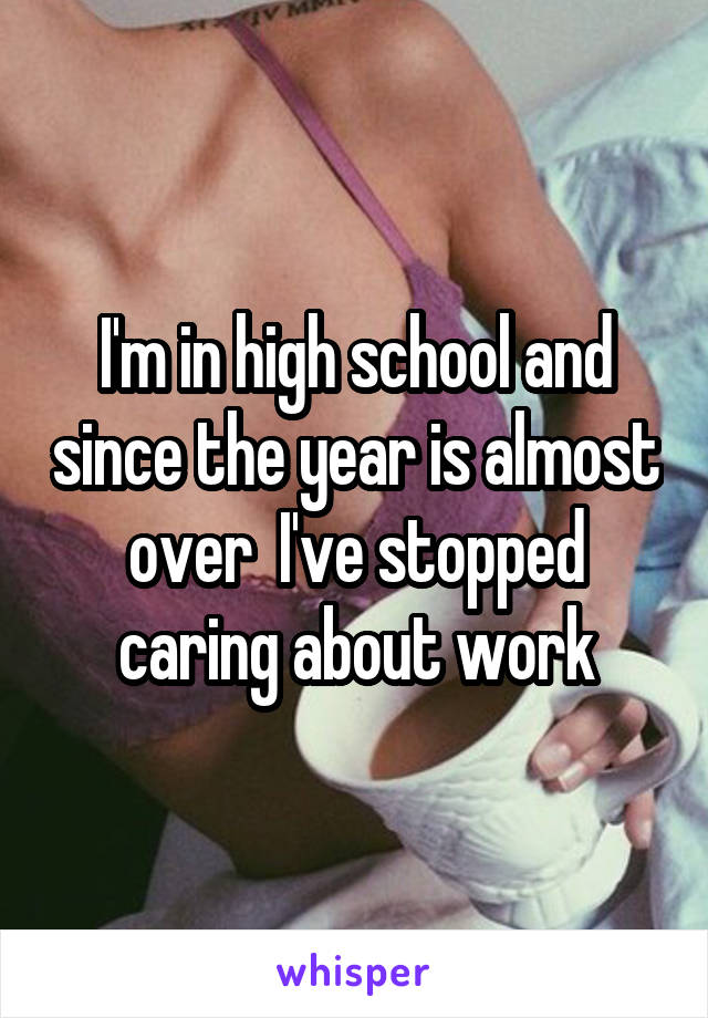 I'm in high school and since the year is almost over  I've stopped caring about work