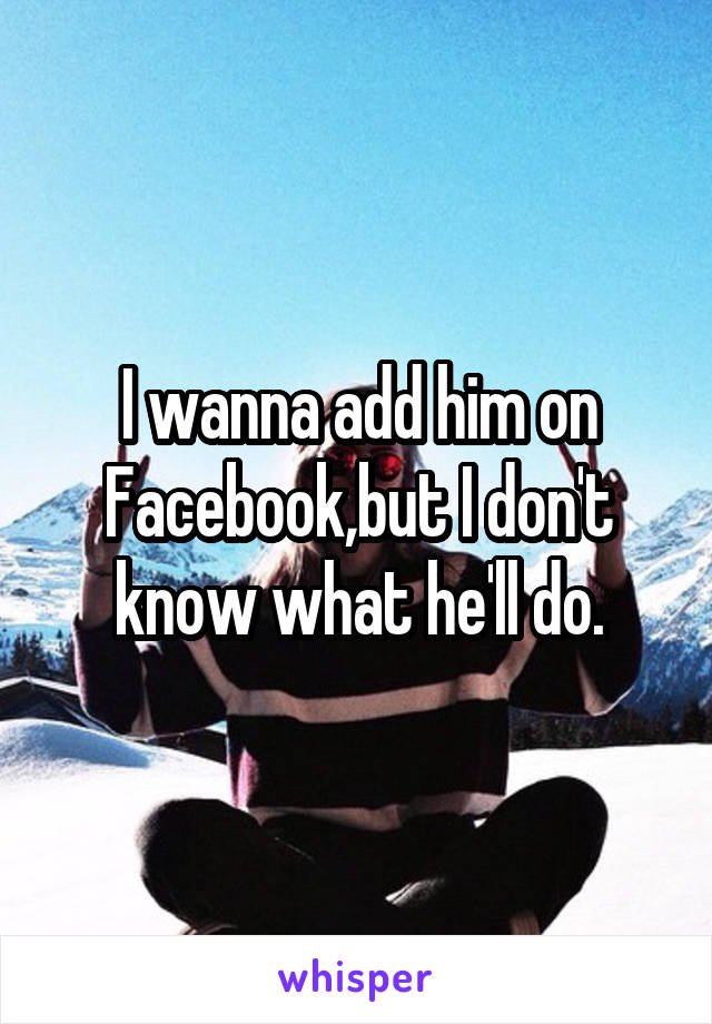 I wanna add him on Facebook,but I don't know what he'll do.