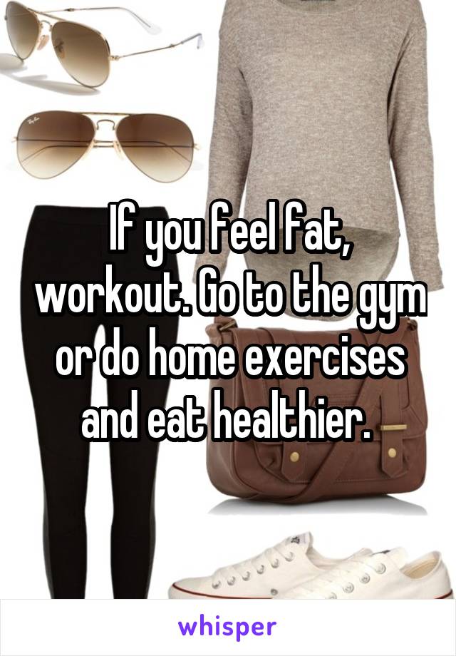 If you feel fat, workout. Go to the gym or do home exercises and eat healthier. 