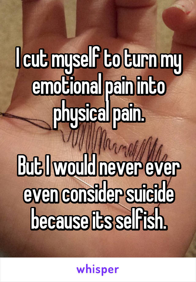 I cut myself to turn my emotional pain into physical pain.

But I would never ever even consider suicide because its selfish.