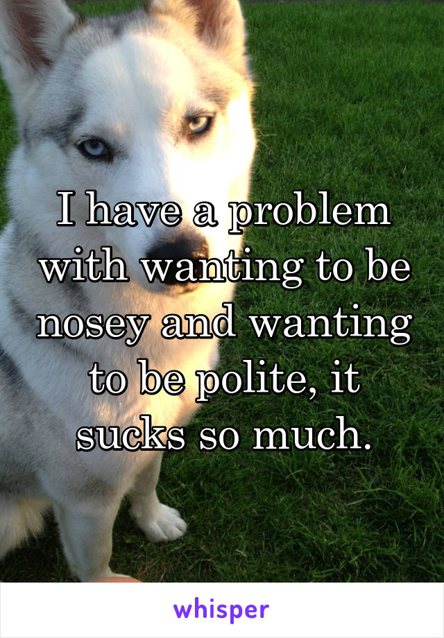 I have a problem with wanting to be nosey and wanting to be polite, it sucks so much.