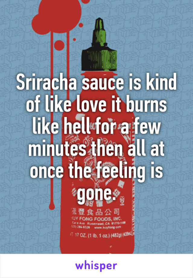 Sriracha sauce is kind of like love it burns like hell for a few minutes then all at once the feeling is gone.