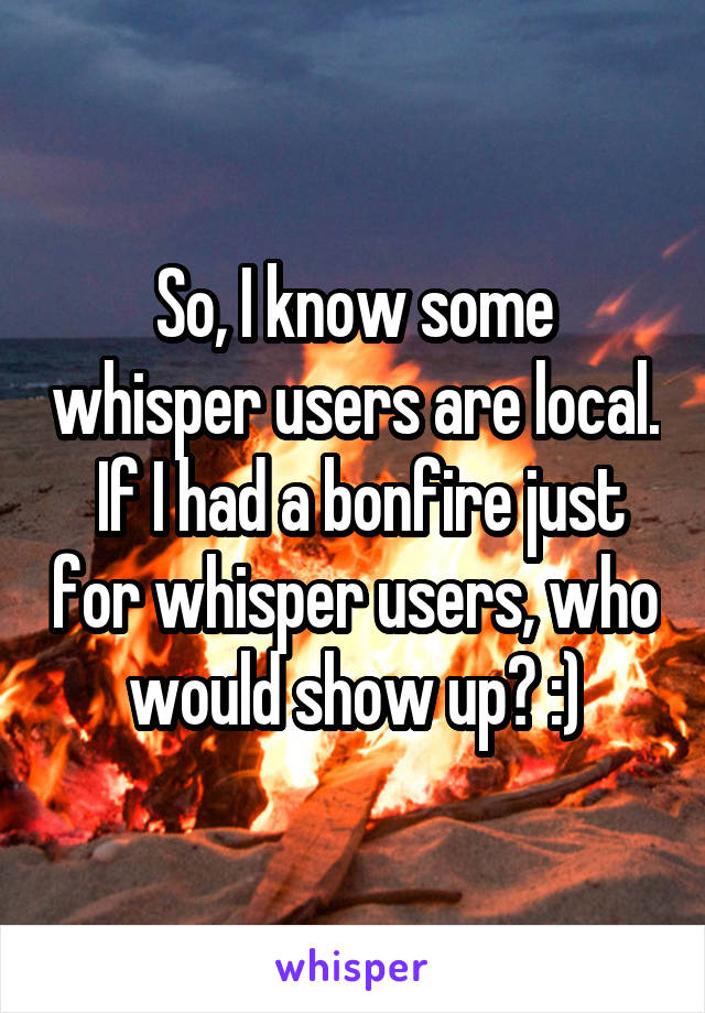 So, I know some whisper users are local.  If I had a bonfire just for whisper users, who would show up? :)