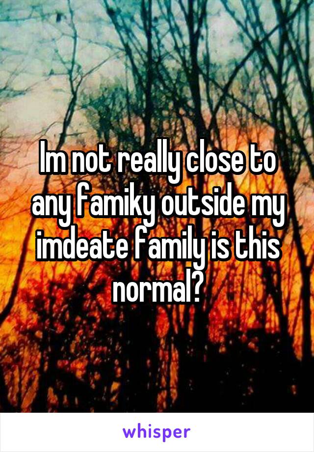 Im not really close to any famiky outside my imdeate family is this normal?