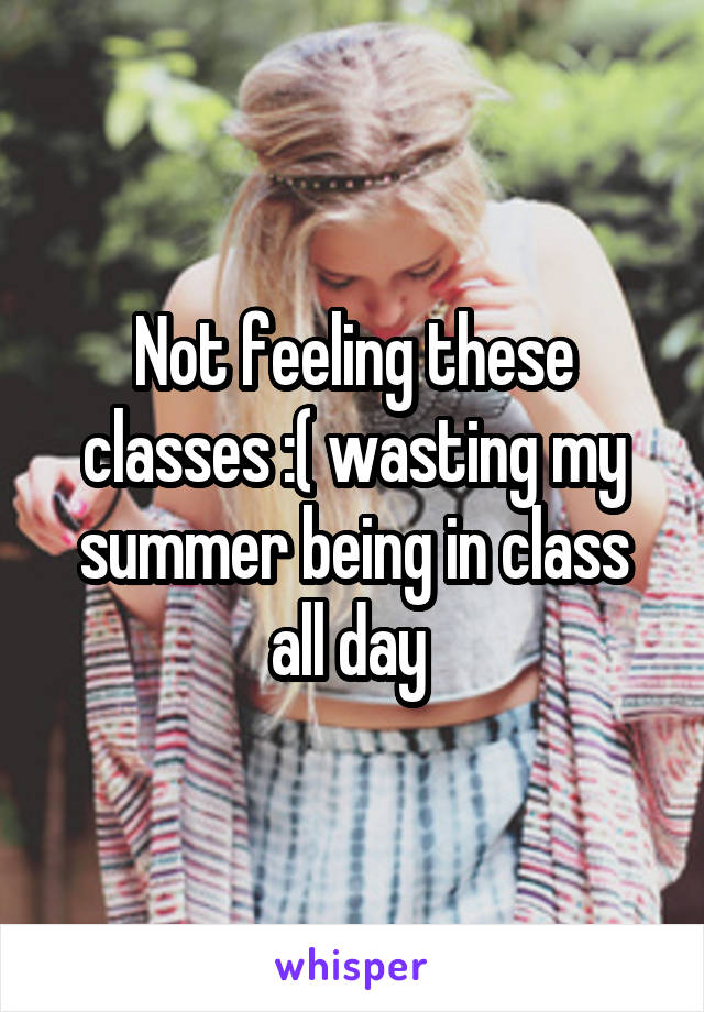 Not feeling these classes :( wasting my summer being in class all day 