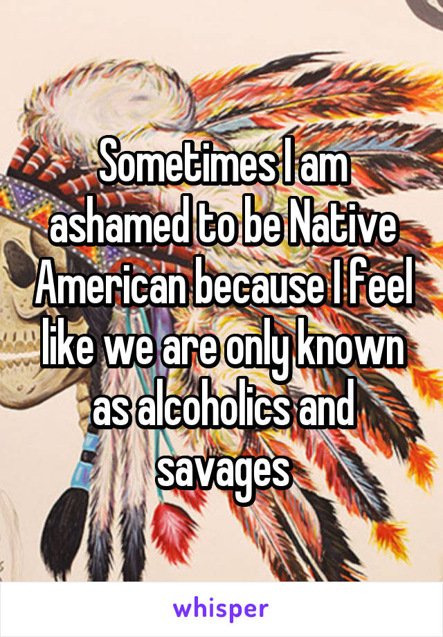 Sometimes I am ashamed to be Native American because I feel like we are only known as alcoholics and savages